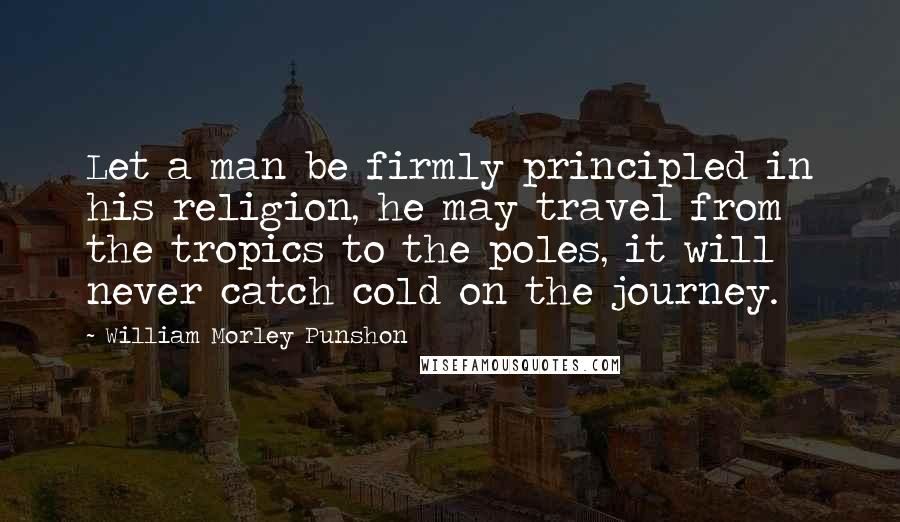 William Morley Punshon Quotes: Let a man be firmly principled in his religion, he may travel from the tropics to the poles, it will never catch cold on the journey.