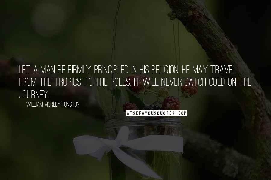 William Morley Punshon Quotes: Let a man be firmly principled in his religion, he may travel from the tropics to the poles, it will never catch cold on the journey.