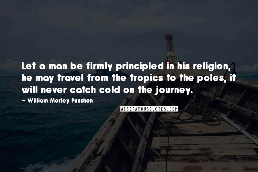 William Morley Punshon Quotes: Let a man be firmly principled in his religion, he may travel from the tropics to the poles, it will never catch cold on the journey.