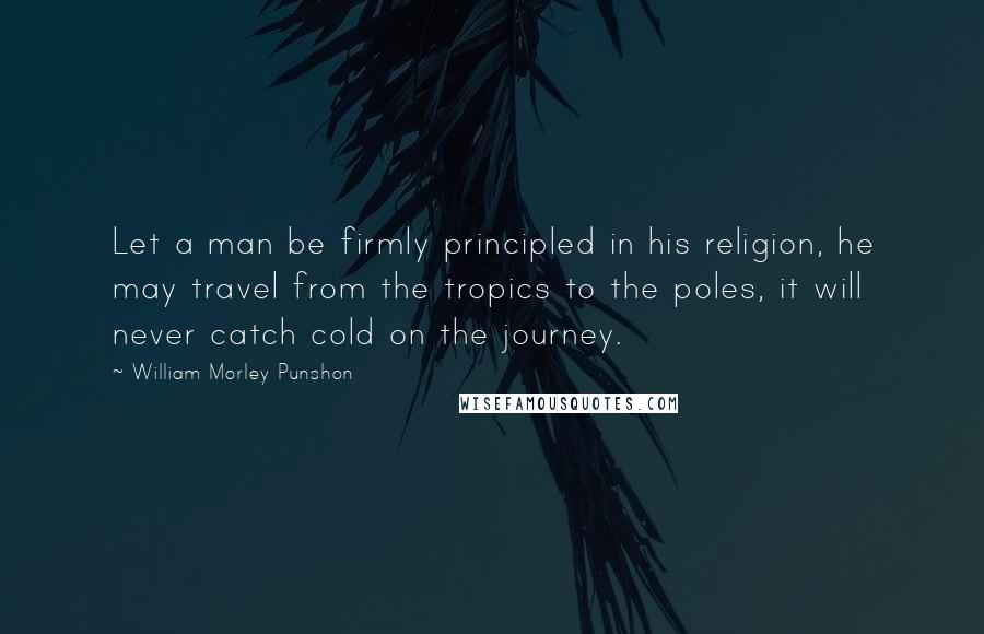 William Morley Punshon Quotes: Let a man be firmly principled in his religion, he may travel from the tropics to the poles, it will never catch cold on the journey.