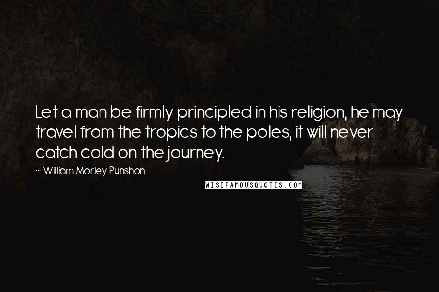William Morley Punshon Quotes: Let a man be firmly principled in his religion, he may travel from the tropics to the poles, it will never catch cold on the journey.