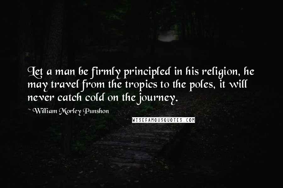 William Morley Punshon Quotes: Let a man be firmly principled in his religion, he may travel from the tropics to the poles, it will never catch cold on the journey.