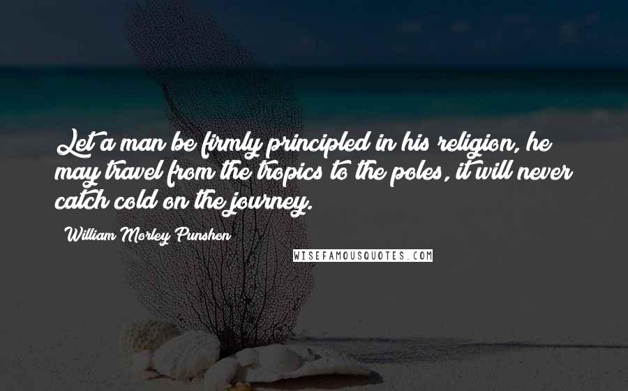 William Morley Punshon Quotes: Let a man be firmly principled in his religion, he may travel from the tropics to the poles, it will never catch cold on the journey.
