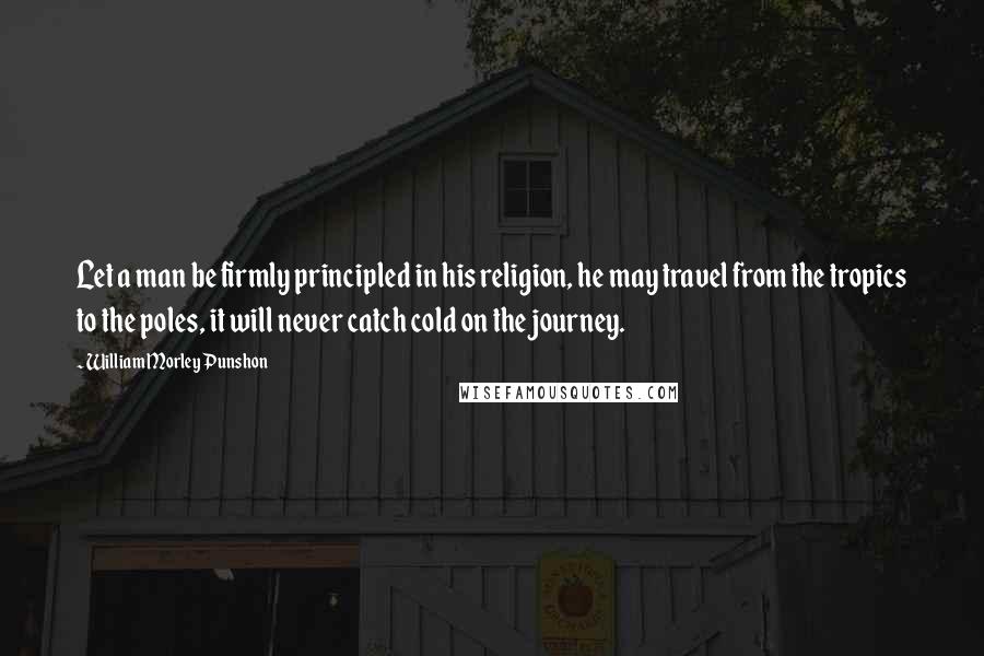 William Morley Punshon Quotes: Let a man be firmly principled in his religion, he may travel from the tropics to the poles, it will never catch cold on the journey.