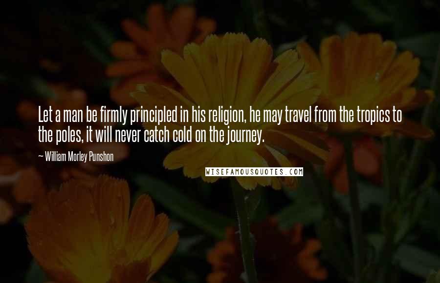 William Morley Punshon Quotes: Let a man be firmly principled in his religion, he may travel from the tropics to the poles, it will never catch cold on the journey.