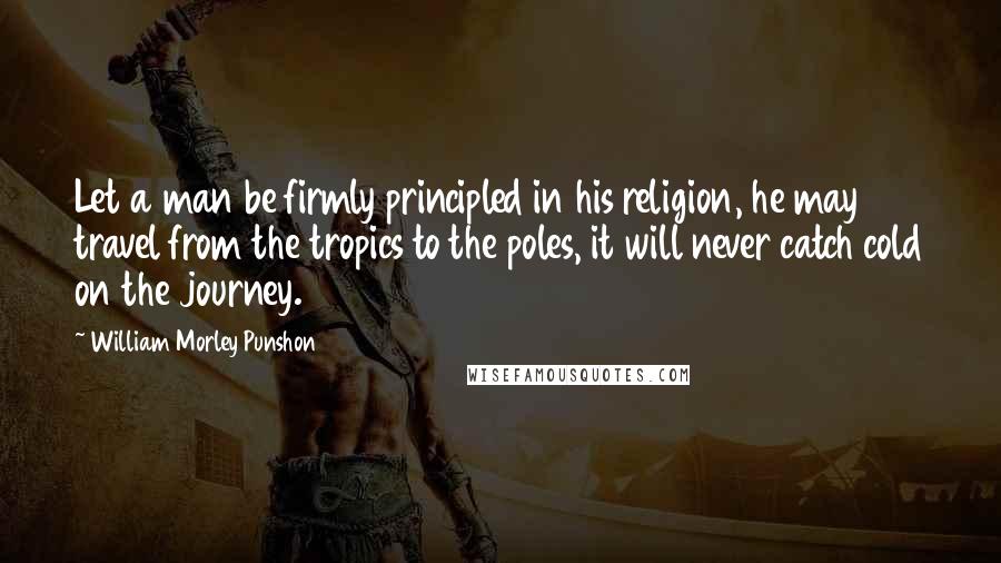 William Morley Punshon Quotes: Let a man be firmly principled in his religion, he may travel from the tropics to the poles, it will never catch cold on the journey.
