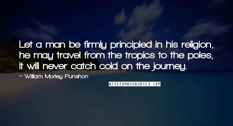 William Morley Punshon Quotes: Let a man be firmly principled in his religion, he may travel from the tropics to the poles, it will never catch cold on the journey.