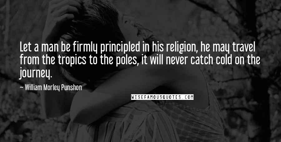 William Morley Punshon Quotes: Let a man be firmly principled in his religion, he may travel from the tropics to the poles, it will never catch cold on the journey.