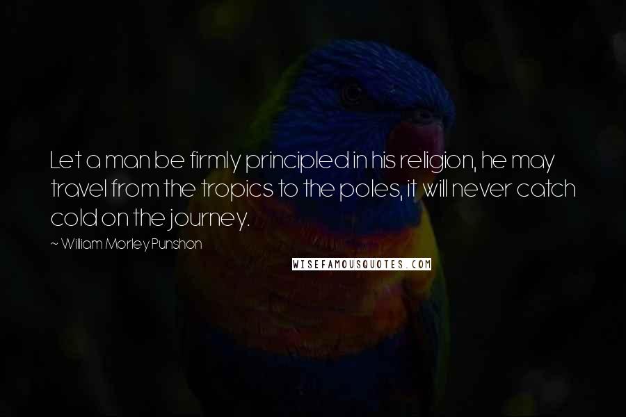 William Morley Punshon Quotes: Let a man be firmly principled in his religion, he may travel from the tropics to the poles, it will never catch cold on the journey.