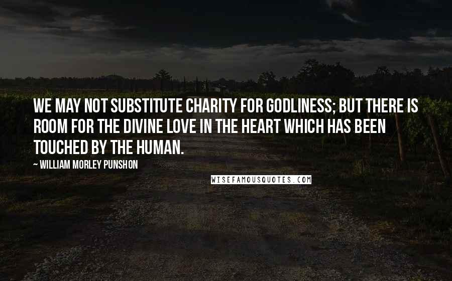 William Morley Punshon Quotes: We may not substitute charity for godliness; but there is room for the Divine love in the heart which has been touched by the human.