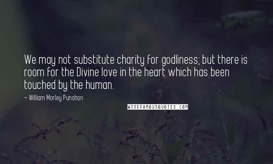 William Morley Punshon Quotes: We may not substitute charity for godliness; but there is room for the Divine love in the heart which has been touched by the human.