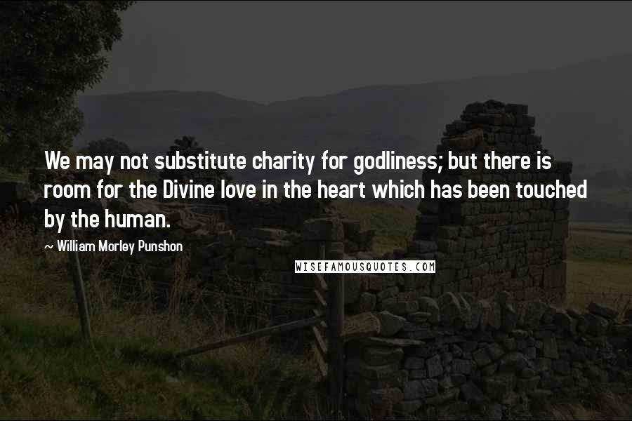 William Morley Punshon Quotes: We may not substitute charity for godliness; but there is room for the Divine love in the heart which has been touched by the human.