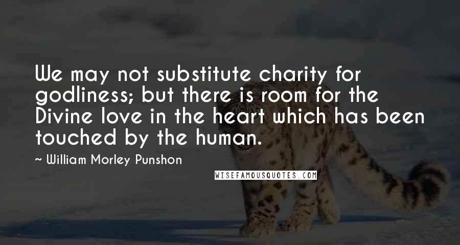 William Morley Punshon Quotes: We may not substitute charity for godliness; but there is room for the Divine love in the heart which has been touched by the human.