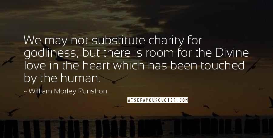 William Morley Punshon Quotes: We may not substitute charity for godliness; but there is room for the Divine love in the heart which has been touched by the human.