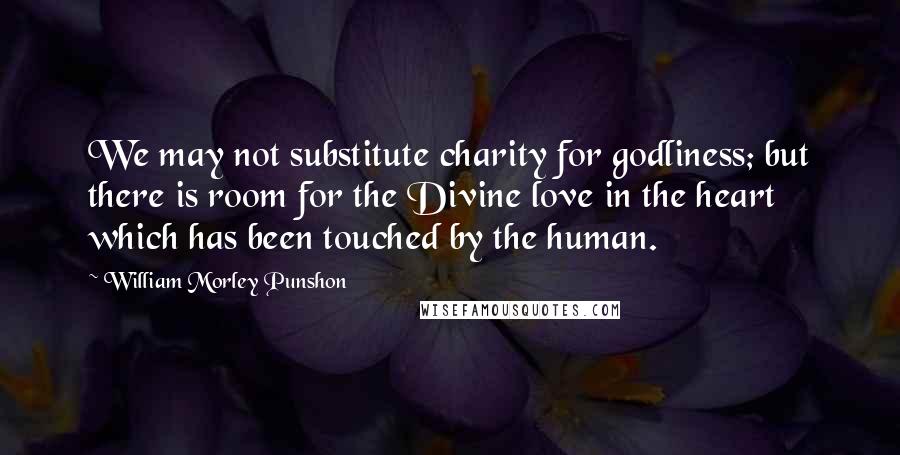 William Morley Punshon Quotes: We may not substitute charity for godliness; but there is room for the Divine love in the heart which has been touched by the human.