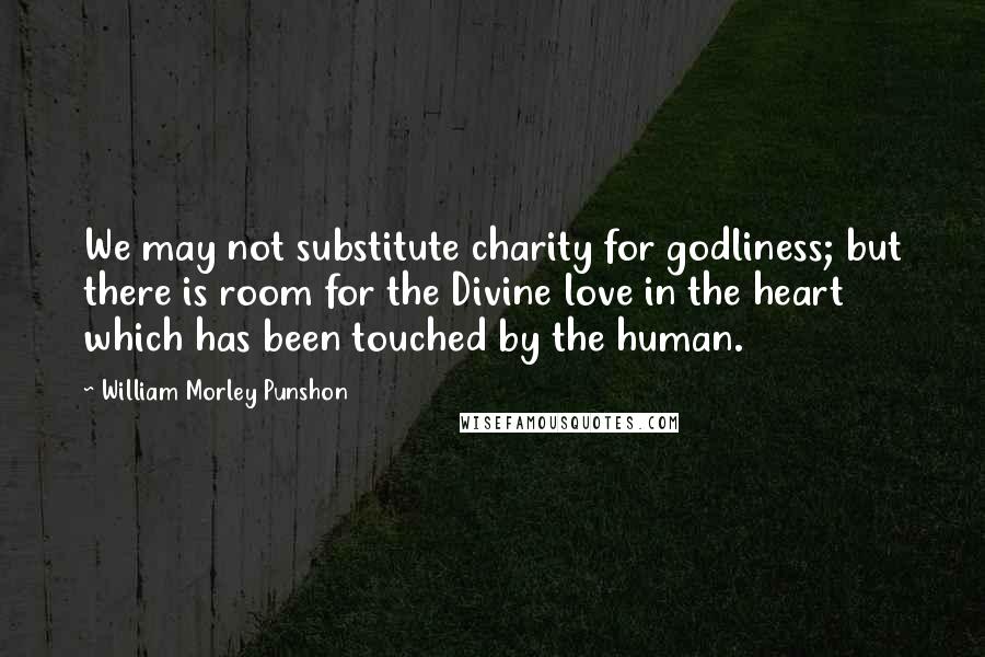 William Morley Punshon Quotes: We may not substitute charity for godliness; but there is room for the Divine love in the heart which has been touched by the human.