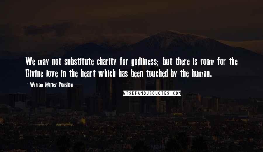 William Morley Punshon Quotes: We may not substitute charity for godliness; but there is room for the Divine love in the heart which has been touched by the human.