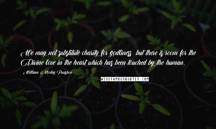 William Morley Punshon Quotes: We may not substitute charity for godliness; but there is room for the Divine love in the heart which has been touched by the human.