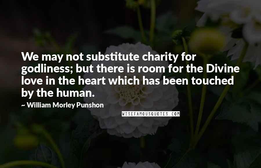 William Morley Punshon Quotes: We may not substitute charity for godliness; but there is room for the Divine love in the heart which has been touched by the human.