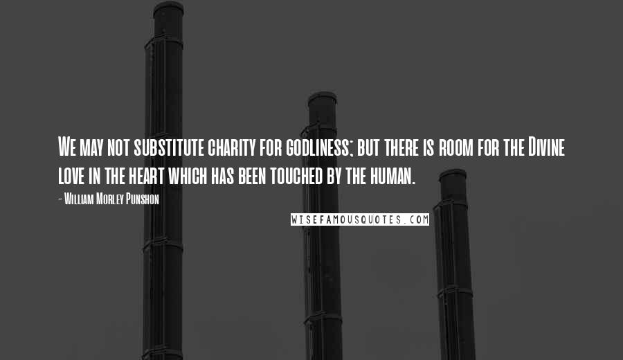 William Morley Punshon Quotes: We may not substitute charity for godliness; but there is room for the Divine love in the heart which has been touched by the human.