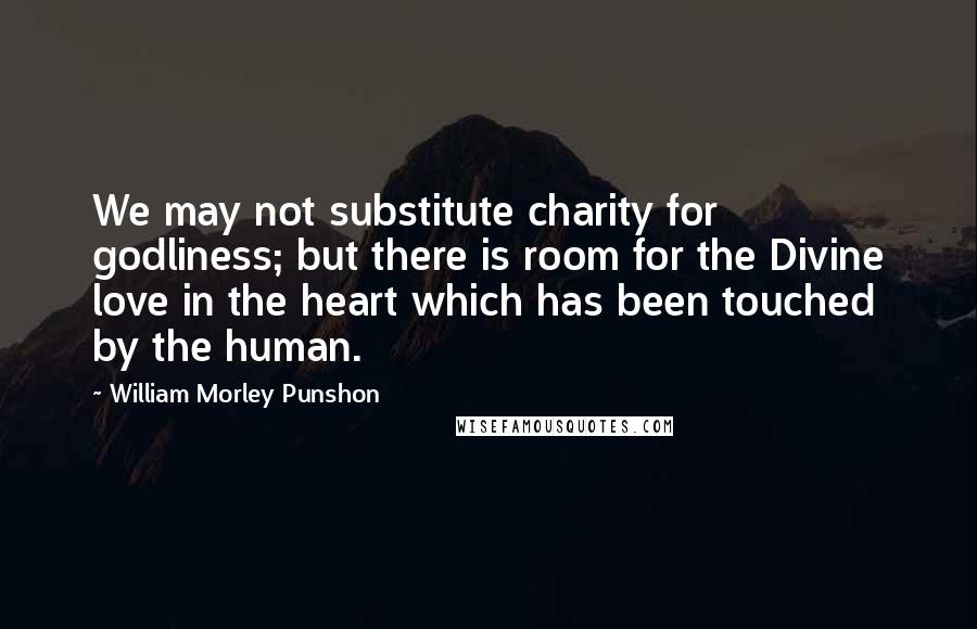 William Morley Punshon Quotes: We may not substitute charity for godliness; but there is room for the Divine love in the heart which has been touched by the human.