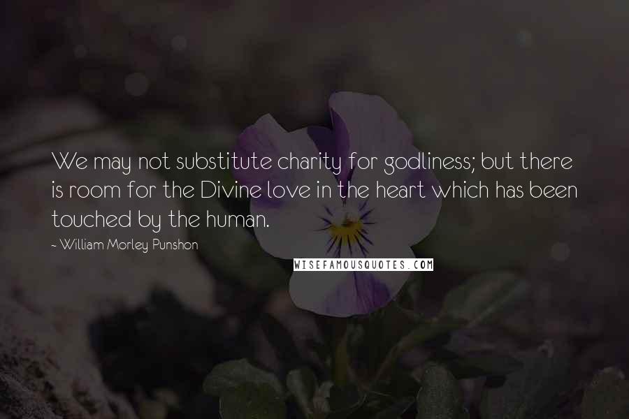 William Morley Punshon Quotes: We may not substitute charity for godliness; but there is room for the Divine love in the heart which has been touched by the human.