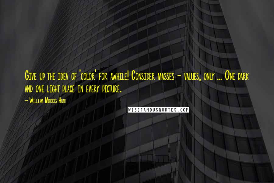 William Morris Hunt Quotes: Give up the idea of 'color' for awhile! Consider masses - values, only ... One dark and one light place in every picture.