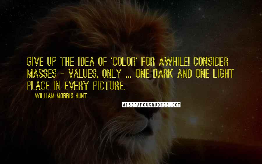 William Morris Hunt Quotes: Give up the idea of 'color' for awhile! Consider masses - values, only ... One dark and one light place in every picture.