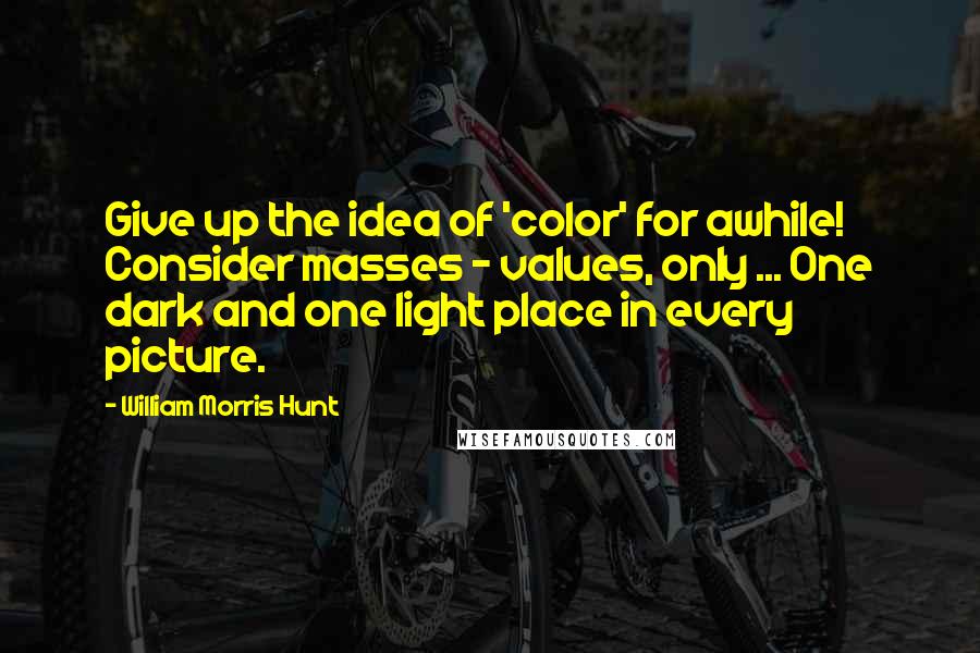 William Morris Hunt Quotes: Give up the idea of 'color' for awhile! Consider masses - values, only ... One dark and one light place in every picture.