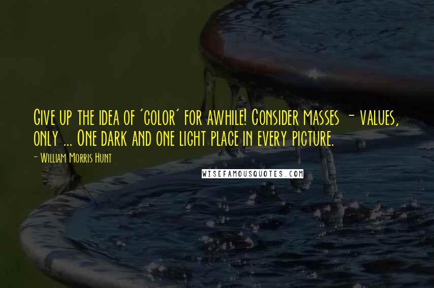 William Morris Hunt Quotes: Give up the idea of 'color' for awhile! Consider masses - values, only ... One dark and one light place in every picture.