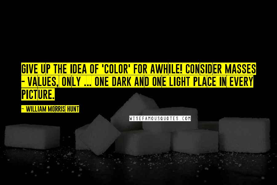 William Morris Hunt Quotes: Give up the idea of 'color' for awhile! Consider masses - values, only ... One dark and one light place in every picture.