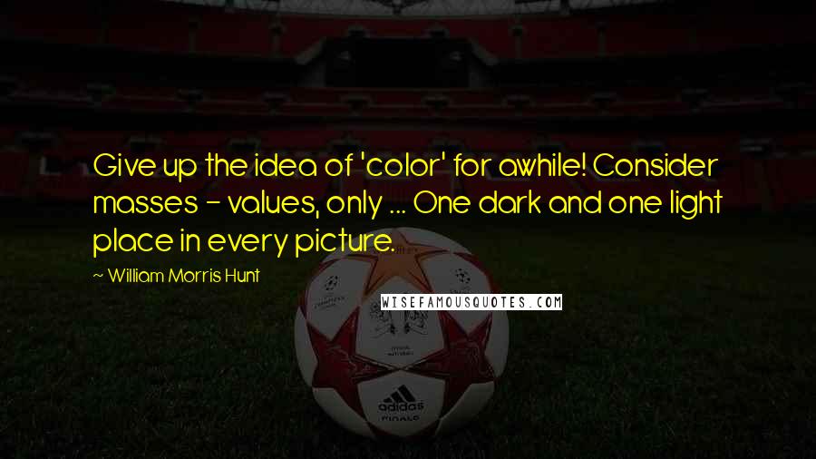 William Morris Hunt Quotes: Give up the idea of 'color' for awhile! Consider masses - values, only ... One dark and one light place in every picture.