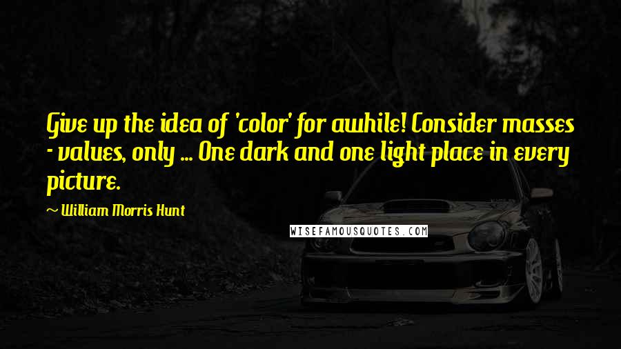 William Morris Hunt Quotes: Give up the idea of 'color' for awhile! Consider masses - values, only ... One dark and one light place in every picture.