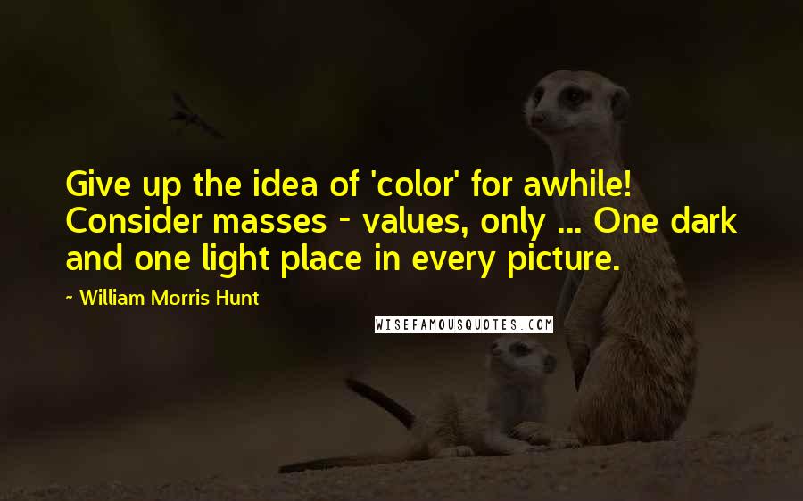 William Morris Hunt Quotes: Give up the idea of 'color' for awhile! Consider masses - values, only ... One dark and one light place in every picture.