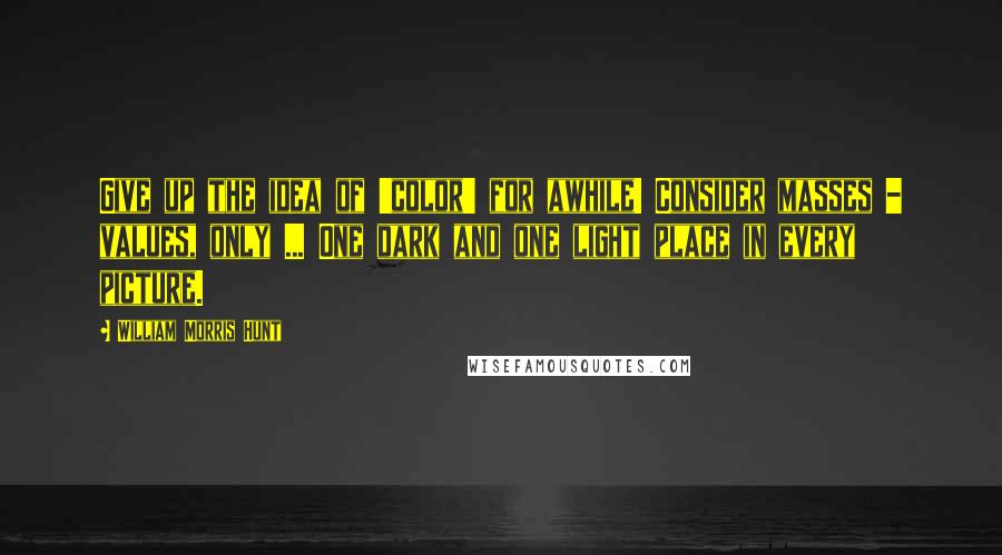 William Morris Hunt Quotes: Give up the idea of 'color' for awhile! Consider masses - values, only ... One dark and one light place in every picture.