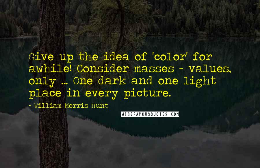 William Morris Hunt Quotes: Give up the idea of 'color' for awhile! Consider masses - values, only ... One dark and one light place in every picture.