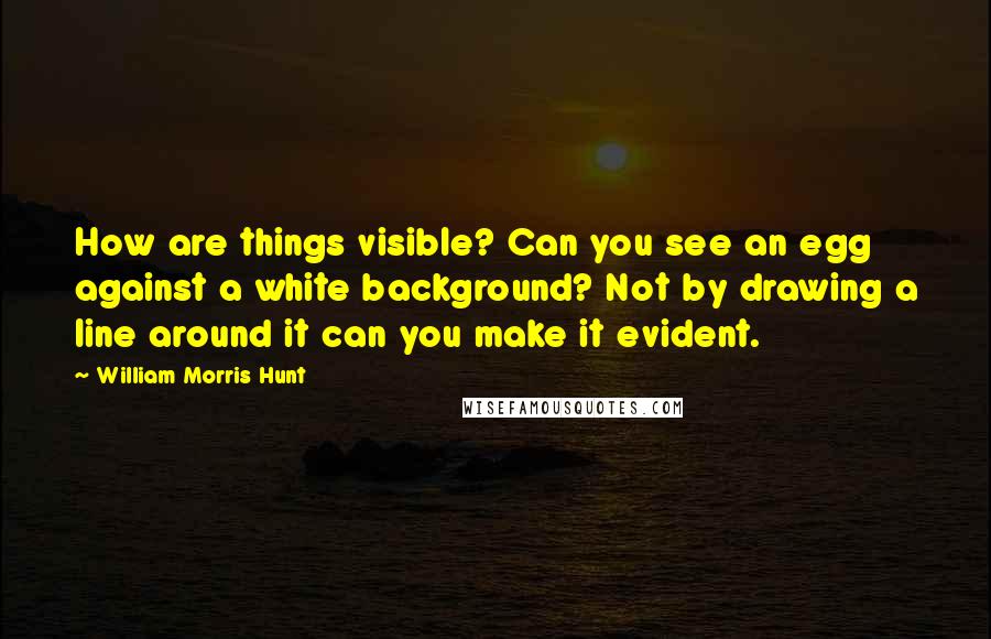 William Morris Hunt Quotes: How are things visible? Can you see an egg against a white background? Not by drawing a line around it can you make it evident.