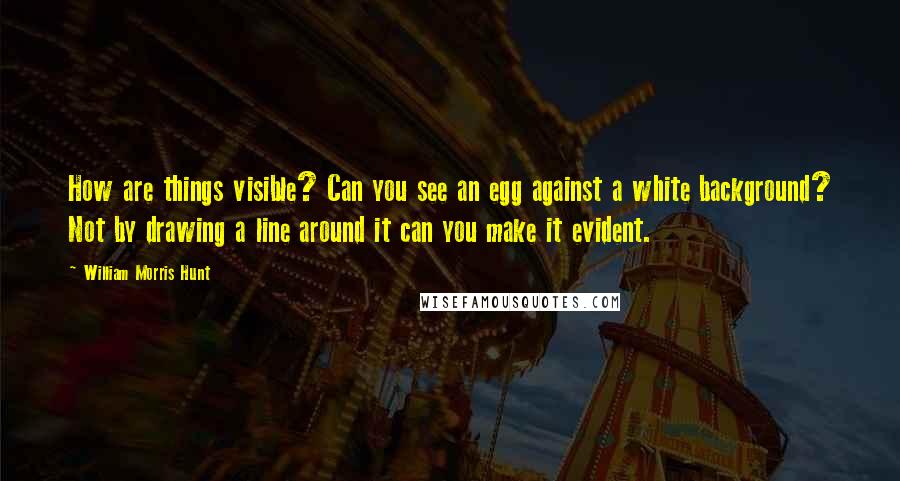 William Morris Hunt Quotes: How are things visible? Can you see an egg against a white background? Not by drawing a line around it can you make it evident.
