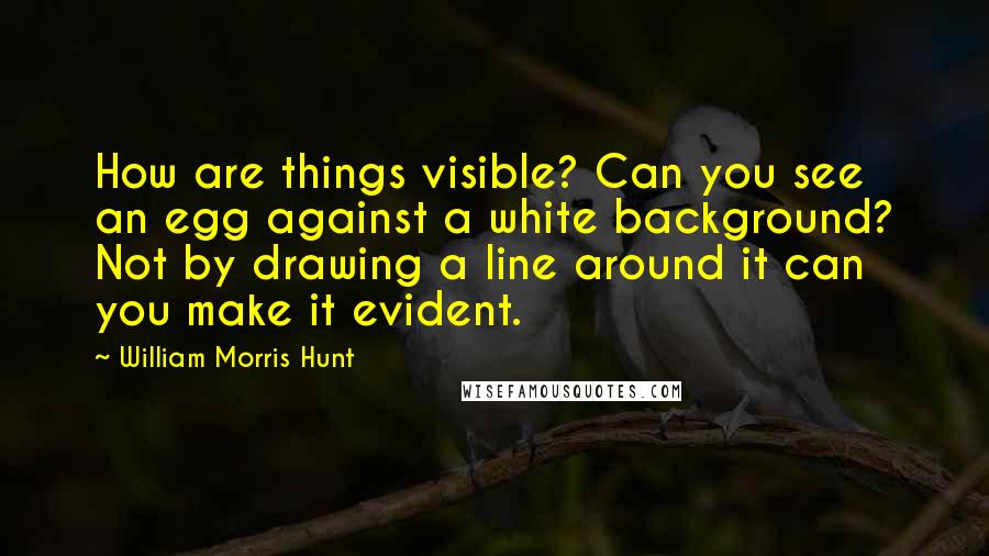 William Morris Hunt Quotes: How are things visible? Can you see an egg against a white background? Not by drawing a line around it can you make it evident.