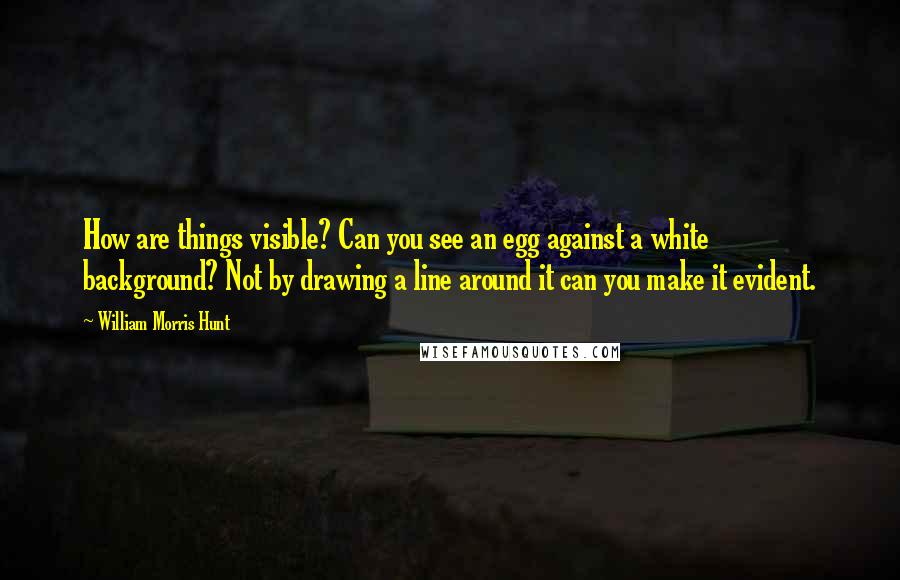 William Morris Hunt Quotes: How are things visible? Can you see an egg against a white background? Not by drawing a line around it can you make it evident.