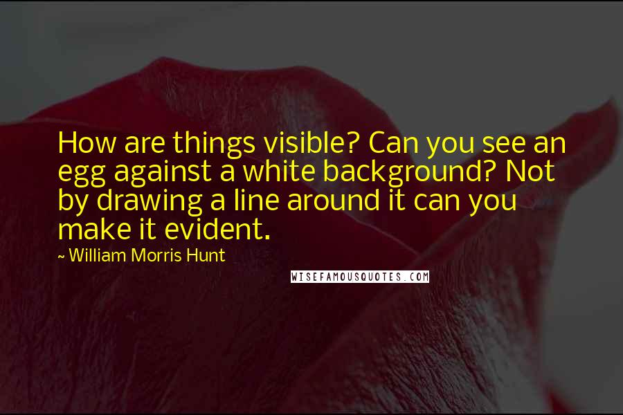 William Morris Hunt Quotes: How are things visible? Can you see an egg against a white background? Not by drawing a line around it can you make it evident.