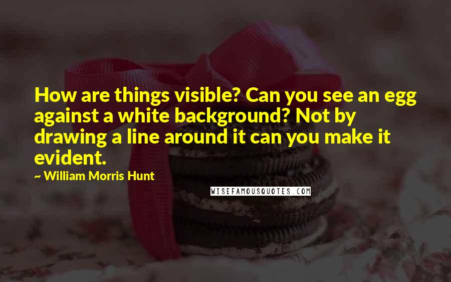 William Morris Hunt Quotes: How are things visible? Can you see an egg against a white background? Not by drawing a line around it can you make it evident.