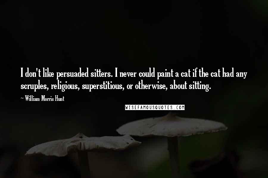 William Morris Hunt Quotes: I don't like persuaded sitters. I never could paint a cat if the cat had any scruples, religious, superstitious, or otherwise, about sitting.