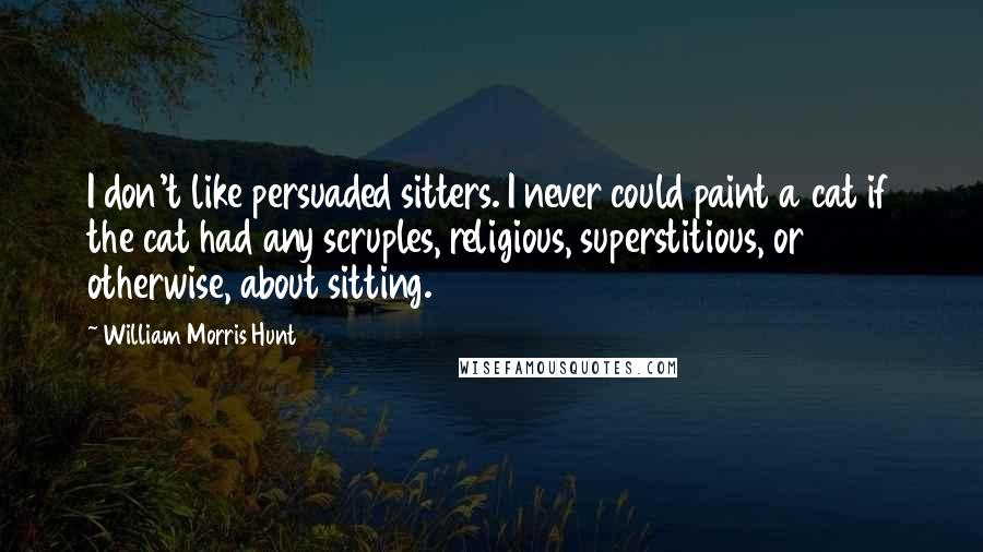 William Morris Hunt Quotes: I don't like persuaded sitters. I never could paint a cat if the cat had any scruples, religious, superstitious, or otherwise, about sitting.