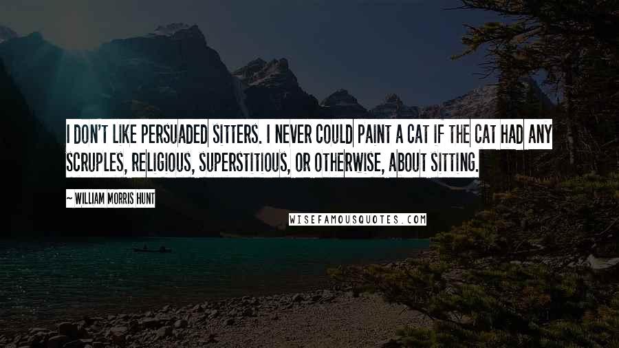 William Morris Hunt Quotes: I don't like persuaded sitters. I never could paint a cat if the cat had any scruples, religious, superstitious, or otherwise, about sitting.
