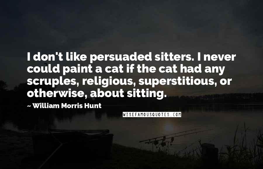 William Morris Hunt Quotes: I don't like persuaded sitters. I never could paint a cat if the cat had any scruples, religious, superstitious, or otherwise, about sitting.