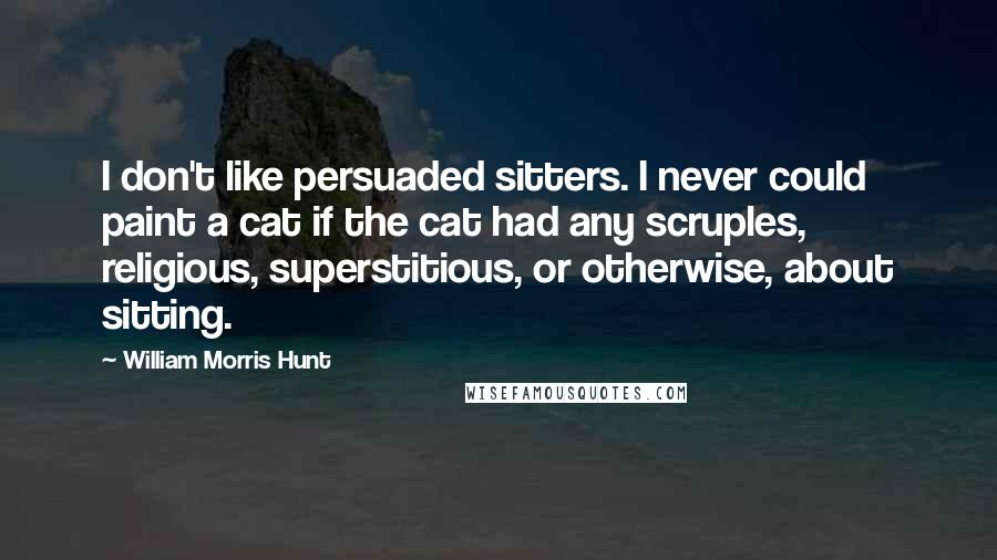 William Morris Hunt Quotes: I don't like persuaded sitters. I never could paint a cat if the cat had any scruples, religious, superstitious, or otherwise, about sitting.