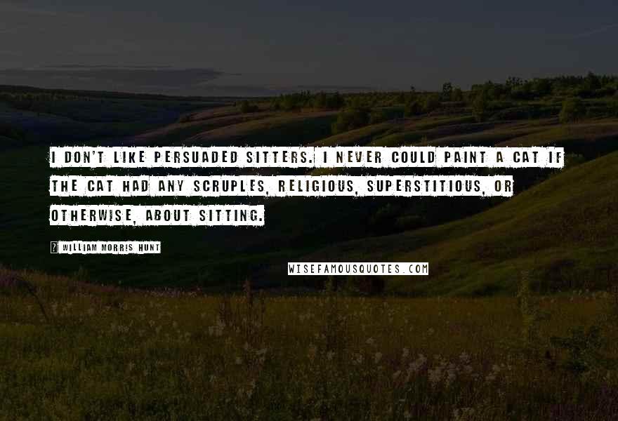 William Morris Hunt Quotes: I don't like persuaded sitters. I never could paint a cat if the cat had any scruples, religious, superstitious, or otherwise, about sitting.