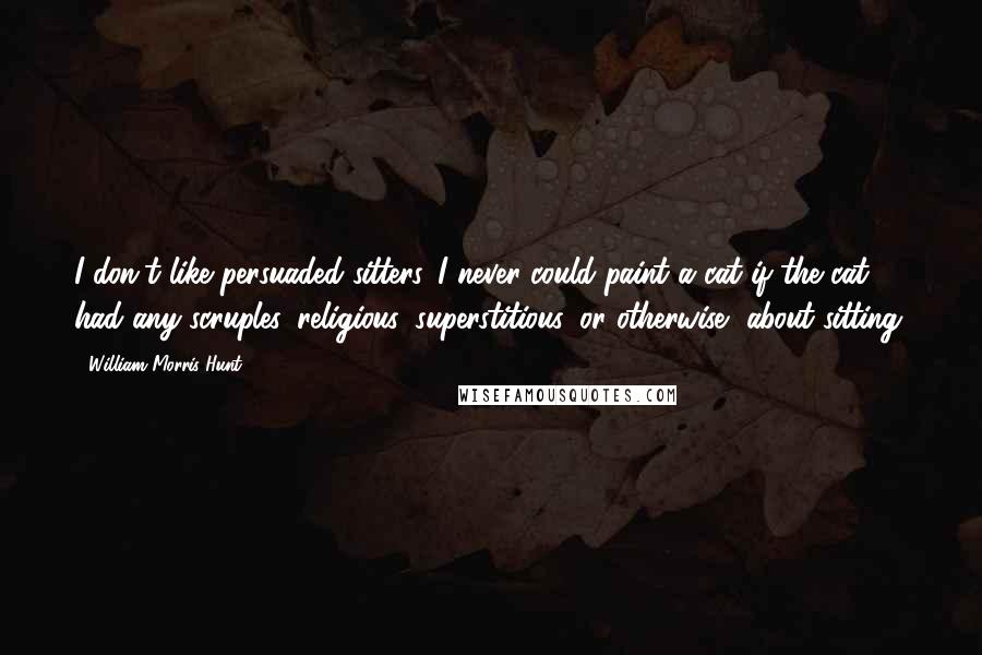 William Morris Hunt Quotes: I don't like persuaded sitters. I never could paint a cat if the cat had any scruples, religious, superstitious, or otherwise, about sitting.