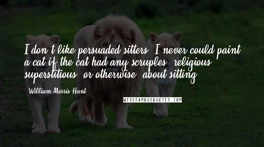 William Morris Hunt Quotes: I don't like persuaded sitters. I never could paint a cat if the cat had any scruples, religious, superstitious, or otherwise, about sitting.